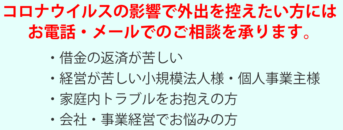 コロナウイルスの影響で外出を控えたい方には、お電話・メールで無料相談致します,・借金の返済が苦しい・経営が苦しい小規模法人様・個人事業主様・家庭内トラブルをお抱えの方・労働問題をお抱えの方